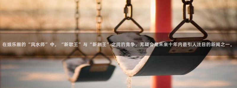 壹号app下载官方网站：在娱乐圈的“风水师”中，“新歌王”与“新剧王”之间的竞争，无疑会是未来十年内最引人注目的新闻之一。